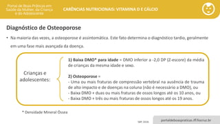 portaldeboaspraticas.iff.fiocruz.br
CARÊNCIAS NUTRICIONAIS: VITAMINA D E CÁLCIO
Diagnóstico de Osteoporose
• Na maioria das vezes, a osteoporose é assintomática. Este fato determina o diagnóstico tardio, geralmente
em uma fase mais avançada da doença.
1) Baixa DMO* para idade = DMO inferior a -2,0 DP (Z-escore) da média
de crianças da mesma idade e sexo.
2) Osteoporose =
- Uma ou mais fraturas de compressão vertebral na ausência de trauma
de alto impacto e de doenças na coluna (não é necessário a DMO), ou
- Baixa DMO + duas ou mais fraturas de ossos longos até os 10 anos, ou
- Baixa DMO + três ou mais fraturas de ossos longos até os 19 anos.
Crianças e
adolescentes:
* Densidade Mineral Óssea
SBP, 2018.
 