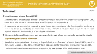 portaldeboaspraticas.iff.fiocruz.br
CARÊNCIAS NUTRICIONAIS: VITAMINA D E CÁLCIO
Tratamento
❖Baixa Densidade Mineral Óssea (DMO)
• Alimentação rica em derivados do leite e em cereais integrais nos primeiros anos de vida, propiciando DMO
maior aos 6 anos de idade, mostrando que a alimentação pode ser profilática.
• O tratamento da osteoporose secundária deve iniciar com abordagem não farmacológica, corrigindo a
doença de base e suspendendo medicamentos causais; estimular a atividade física e exposição à luz solar,
adequar a ingestão de alimentos ricos em cálcio e vitamina D.
❖O tratamento farmacológico é reservado para os pacientes que falham em responder as medidas iniciais.
Suplementação de cálcio e vitamina D:
• Na deficiência comprovada de cálcio, repor, de preferência sob a forma de carbonato de cálcio (40% de cálcio
elementar), na dose de 30 a 80mg/100Kcal/dia de cálcio elementar (máximo: 3 gramas/dia), via oral, 8/8h.
• A deficiência de vitamina D é tratada com a reposição de 2000 a 6000 UI/dia, conforme faixa etária.
SBP, 2018.
 