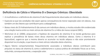 portaldeboaspraticas.iff.fiocruz.br
CARÊNCIAS NUTRICIONAIS: VITAMINA D E CÁLCIO
Deficiência de Cálcio e Vitamina D x Doenças Crônicas: Obesidade
• A insuficiência e a deficiência de vitamina D são frequentemente observadas em indivíduos obesos;
• Especula-se que tais condições não sejam apenas consequência da menor exposição solar em obesos, mas
também um dos fatores que contribuem para a adipogênese;
• Baixos níveis de 25-hidroxivitamina D são comuns em indivíduos obesos, e muitos estudos têm evidenciado
uma relação inversa entre os níveis séricos de vitamina D e o índice de massa corporal (IMC);
• Wortsman et al. (2000), propuseram a hipótese do sequestro de vitamina D no tecido gorduroso para
explicar a prevalência de baixos níveis dessa vitamina em indivíduos obesos. Como a vitamina D é
lipossolúvel, sugere-se que a mesma deveria se acumular no tecido adiposo e não estar prontamente
disponível na circulação, o que levaria a níveis séricos reduzidos desta vitamina;
• Alguns fatores comportamentais frequentemente associados a indivíduos obesos contribuem para
prejuízos no status de vitamina D, como o sedentarismo e a pouca prática de atividades físicas ao ar livre,
reduzindo, consequentemente, a exposição solar.
ILSI BRASIL, 2018; JORGE ET AL., 2018.
 
