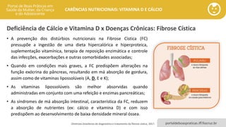 portaldeboaspraticas.iff.fiocruz.br
CARÊNCIAS NUTRICIONAIS: VITAMINA D E CÁLCIO
Deficiência de Cálcio e Vitamina D x Doenças Crônicas: Fibrose Cística
• A prevenção dos distúrbios nutricionais na Fibrose Cística (FC)
pressupõe a ingestão de uma dieta hipercalórica e hiperproteica,
suplementação vitamínica, terapia de reposição enzimática e controle
das infecções, exacerbações e outras comorbidades associadas;
• Quando em condições mais graves, a FC predispõem alterações na
função exócrina do pâncreas, resultando em má absorção de gordura,
assim como de vitaminas lipossolúveis (A, D, E e K);
• As vitaminas lipossolúveis são melhor absorvidas quando
administradas em conjunto com uma refeição e enzimas pancreáticas;
• As síndromes de má absorção intestinal, característica da FC, reduzem
a absorção de nutrientes (ex: cálcio e vitamina D) e com isso
predispõem ao desenvolvimento de baixa densidade mineral óssea.
Diretrizes brasileiras de diagnóstico e tratamento da fibrose cística, 2017.
 