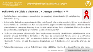 portaldeboaspraticas.iff.fiocruz.br
CARÊNCIAS NUTRICIONAIS: VITAMINA D E CÁLCIO
Deficiência de Cálcio e Vitamina D x Doenças Crônicas: HIV
• As células ósseas (osteoblastos e osteoclastos) são suscetíveis à infecção pelo HIV, prejudicando a
homeostase óssea;
• A diminuição da DMO em portadores do HIV é multifatorial, relacionada ao próprio HIV, ao seu tratamento
medicamentoso e a comorbidades. Nas crianças com HIV, os principais fatores associados à DMO são: atraso
no crescimento e na maturação sexual, etnia, duração e gravidade da doença, baixo IMC, história de perda de
peso, esteroides, presença de lipodistrofia e uso do antirretroviral TDF.
• Evidências mostram que há diminuição da formação óssea e aumento da reabsorção, principalmente entre
pacientes em uso de Inibidores de Proteases (IP), classe de antirretroviral. Acredita-se que o uso IP esteja
associado à diminuição da DMO em virtude da inibição da enzima CYP450, que atua no metabolismo da
vitamina D. Pacientes em uso de esquemas terapêuticos sem IP, também podem apresentar alteração da
DMO.
• Tratamento : recomenda-se o uso de 1.000mg de cálcio e 200UI de vitamina D ao dia, conforme a faixa etária.
PCDT - Ministério da Saúde, 2018.
 