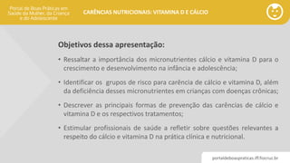 portaldeboaspraticas.iff.fiocruz.br
CARÊNCIAS NUTRICIONAIS: VITAMINA D E CÁLCIO
Objetivos dessa apresentação:
• Ressaltar a importância dos micronutrientes cálcio e vitamina D para o
crescimento e desenvolvimento na infância e adolescência;
• Identificar os grupos de risco para carência de cálcio e vitamina D, além
da deficiência desses micronutrientes em crianças com doenças crônicas;
• Descrever as principais formas de prevenção das carências de cálcio e
vitamina D e os respectivos tratamentos;
• Estimular profissionais de saúde a refletir sobre questões relevantes a
respeito do cálcio e vitamina D na prática clínica e nutricional.
 