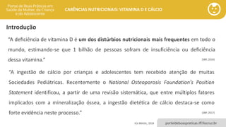 portaldeboaspraticas.iff.fiocruz.br
CARÊNCIAS NUTRICIONAIS: VITAMINA D E CÁLCIO
Introdução
ILSI BRASIL, 2018
“A deﬁciência de vitamina D é um dos distúrbios nutricionais mais frequentes em todo o
mundo, estimando-se que 1 bilhão de pessoas sofram de insuﬁciência ou deﬁciência
dessa vitamina.”
“A ingestão de cálcio por crianças e adolescentes tem recebido atenção de muitas
Sociedades Pediátricas. Recentemente o National Osteoporosis Foundation’s Position
Statement identificou, a partir de uma revisão sistemática, que entre múltiplos fatores
implicados com a mineralização óssea, a ingestão dietética de cálcio destaca-se como
forte evidência neste processo.”
(SBP, 2016)
(SBP, 2017)
 