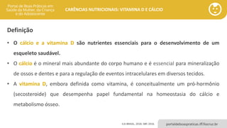 portaldeboaspraticas.iff.fiocruz.br
CARÊNCIAS NUTRICIONAIS: VITAMINA D E CÁLCIO
• O cálcio e a vitamina D são nutrientes essenciais para o desenvolvimento de um
esqueleto saudável.
• O cálcio é o mineral mais abundante do corpo humano e é essencial para mineralização
de ossos e dentes e para a regulação de eventos intracelulares em diversos tecidos.
• A vitamina D, embora definida como vitamina, é conceitualmente um pró-hormônio
(secosteroide) que desempenha papel fundamental na homeostasia do cálcio e
metabolismo ósseo.
ILSI BRASIL, 2018; SBP, 2016.
Definição
 