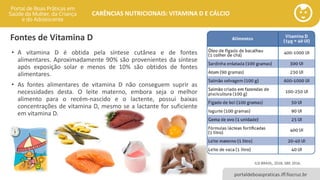 portaldeboaspraticas.iff.fiocruz.br
CARÊNCIAS NUTRICIONAIS: VITAMINA D E CÁLCIO
• A vitamina D é obtida pela síntese cutânea e de fontes
alimentares. Aproximadamente 90% são provenientes da síntese
após exposição solar e menos de 10% são obtidos de fontes
alimentares.
• As fontes alimentares de vitamina D não conseguem suprir as
necessidades desta. O leite materno, embora seja o melhor
alimento para o recém-nascido e o lactente, possui baixas
concentrações de vitamina D, mesmo se a lactante for suficiente
em vitamina D.
Fontes de Vitamina D
ILSI BRASIL, 2018; SBP, 2016.
 