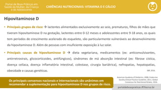 portaldeboaspraticas.iff.fiocruz.br
CARÊNCIAS NUTRICIONAIS: VITAMINA D E CÁLCIO
Hipovitaminose D
• Principais grupos de risco → lactentes alimentados exclusivamente ao seio, prematuros, filhos de mães que
tiveram hipovitaminose D na gestação, lactentes entre 0-12 meses e adolescentes entre 9-18 anos, os quais
tem períodos de crescimento acelerado do esqueleto, são particularmente vulneráveis ao desenvolvimento
da hipovitaminose D. Além de pessoas com insuficiente exposição à luz solar.
• Principais causas de hipovitaminose D → dieta vegetariana, medicamentos (ex: anticonvulsivantes,
antirretrovirais, glicocorticoides, antifúngicos), síndromes de má absorção intestinal (ex: fibrose cística,
doença celíaca, doença inflamatória intestinal, colestase, cirurgia bariátrica), nefropatias, hepatopatias,
obesidade e causas genéticas. SBP, 2016.
American Academy of Pediatrics, 2008; Endocrine
Society Clinical Practice Guideline, 2011; Global
Consensus for Nutritional Rickets, 2016.
Os principais consensos nacionais e internacionais são unânimes em
recomendar a suplementação para hipovitaminose D nos grupos de risco.
 