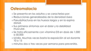 Osteomalacia 
 Se presenta en los adultos y se caracteriza por: 
 Reducciones generalizadas de la densidad ósea 
 Pseudofracturas en los huesos largos y en la espina 
dorsal. 
 Sus primeros síntomas son el dolor y la debilidad 
muscular. 
 Se trata eficazmente con vitamina D3 en dosis de 1.000 
a 50.000 
UI/día. Muchas veces basta la exposición al sol durante 
10 o 15 
 minutos dos o tres veces por semana para prevenirla. 
 