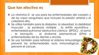 Que tan efectiva es 
 La vitamina D se usa para las enfermedades del corazón y 
de los vasos sanguíneos que incluyen la presión arterial y el 
colesterol alto. 
 Se utiliza también para la diabetes, la obesidad, la debilidad 
muscular , la esclerosis múltiple , la artritis reumática , 
enfermedad pulmonar obstructiva crónica (EPOC) , el asma 
, la bronquitis , el síndrome premenstrual (SPM) y 
enfermedades de los dientes y encías. 
 Se usa también para reforzar el sistema inmunológico, para 
prevenir las enfermedades auto inmunológicas y para 
prevenir el cáncer. 
 
