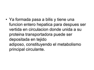 • Ya formada pasa a bilis y tiene una
  funcion entero hepatica para despues ser
  vertida en circulacion donde unida a su
  proteina transportadora puede ser
  depositada en tejido
  adiposo, constituyendo el metabolismo
  principal circulante.
 