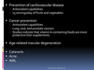  Prevention of cardiovascular disease
 Antioxidant capabilities
 ≥5 servings/day of fruits and vegetables
 Cancer prevention
 Antioxidant capabilities
 Lung, oral, and prostate cancers
 Studies indicate that vitamin A-containing foods are more
protective than supplements
 Age-related macular degeneration
 Cataracts
 Acne
 AML
drpankajyadav05@gmail.com
 