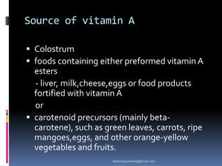 Source of vitamin A
 Colostrum
 foods containing either preformed vitamin A
esters
- liver, milk,cheese,eggs or food products
fortified with vitamin A
or
 carotenoid precursors (mainly beta-
carotene), such as green leaves, carrots, ripe
mangoes,eggs, and other orange-yellow
vegetables and fruits.
drpankajyadav05@gmail.com
 