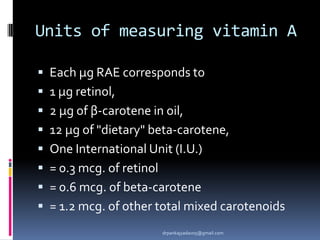 Units of measuring vitamin A
 Each μg RAE corresponds to
 1 μg retinol,
 2 μg of β-carotene in oil,
 12 μg of "dietary" beta-carotene,
 One International Unit (I.U.)
 = 0.3 mcg. of retinol
 = 0.6 mcg. of beta-carotene
 = 1.2 mcg. of other total mixed carotenoids
drpankajyadav05@gmail.com
 