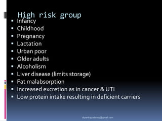 High risk group
 Infancy
 Childhood
 Pregnancy
 Lactation
 Urban poor
 Older adults
 Alcoholism
 Liver disease (limits storage)
 Fat malabsorption
 Increased excretion as in cancer & UTI
 Low protein intake resulting in deficient carriers
drpankajyadav05@gmail.com
 