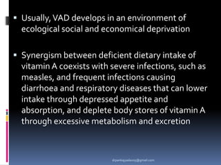  Usually,VAD develops in an environment of
ecological social and economical deprivation
 Synergism between deficient dietary intake of
vitamin A coexists with severe infections, such as
measles, and frequent infections causing
diarrhoea and respiratory diseases that can lower
intake through depressed appetite and
absorption, and deplete body stores of vitamin A
through excessive metabolism and excretion
drpankajyadav05@gmail.com
 