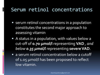 Serum retinol concentrations
 serum retinol concentrations in a population
constitutes the second major approach to
assessing vitamin
 A status in a population, with values below a
cut-off of 0.70 μmol/l representing VAD , and
below 0.35 μmol/l representing severeVAD.
 a serum retinol concentration below a cutoff
of 1.05 μmol/l has been proposed to reflect
low vitamin.
drpankajyadav05@gmail.com
 