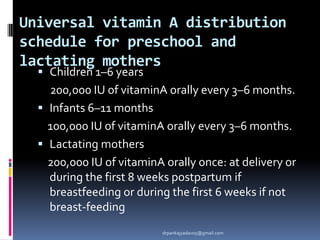 Universal vitamin A distribution
schedule for preschool and
lactating mothers
 Children 1–6 years
200,000 IU of vitaminA orally every 3–6 months.
 Infants 6–11 months
100,000 IU of vitaminA orally every 3–6 months.
 Lactating mothers
200,000 IU of vitaminA orally once: at delivery or
during the first 8 weeks postpartum if
breastfeeding or during the first 6 weeks if not
breast-feeding
drpankajyadav05@gmail.com
 