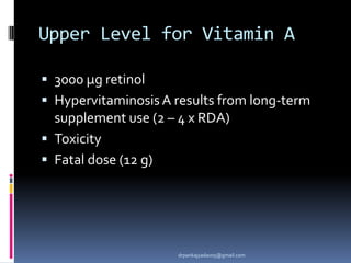 Upper Level for Vitamin A
 3000 μg retinol
 Hypervitaminosis A results from long-term
supplement use (2 – 4 x RDA)
 Toxicity
 Fatal dose (12 g)
drpankajyadav05@gmail.com
 