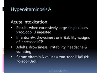 HypervitaminosisA
Acute Intoxication:
 Results when excessively large single doses
>300,000 IU ingested
 Infants: n/v, drowsiness or irritability w/signs
of increased ICP
 Adults: drowsiness, irritability, headache &
vomiting
 Serum vitamin A values = 200-1000 IU/dl (N:
50-100 IU/dl)
drpankajyadav05@gmail.com
 