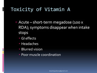 Toxicity of Vitamin A
 Acute – short-term megadose (100 x
RDA); symptoms disappear when intake
stops
 GI effects
 Headaches
 Blurred vision
 Poor muscle coordination
drpankajyadav05@gmail.com
 