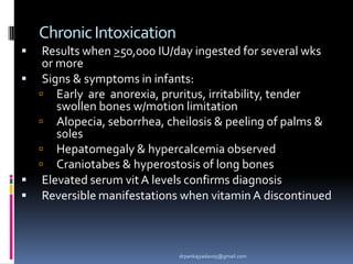 ChronicIntoxication
 Results when >50,000 IU/day ingested for several wks
or more
 Signs & symptoms in infants:
 Early are anorexia, pruritus, irritability, tender
swollen bones w/motion limitation
 Alopecia, seborrhea, cheilosis & peeling of palms &
soles
 Hepatomegaly & hypercalcemia observed
 Craniotabes & hyperostosis of long bones
 Elevated serum vit A levels confirms diagnosis
 Reversible manifestations when vitamin A discontinued
drpankajyadav05@gmail.com
 
