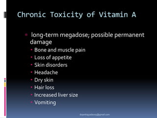 Chronic Toxicity of Vitamin A
 long-term megadose; possible permanent
damage
 Bone and muscle pain
 Loss of appetite
 Skin disorders
 Headache
 Dry skin
 Hair loss
 Increased liver size
 Vomiting
drpankajyadav05@gmail.com
 