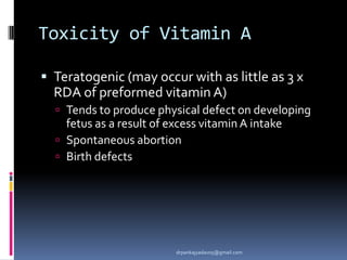 Toxicity of Vitamin A
 Teratogenic (may occur with as little as 3 x
RDA of preformed vitamin A)
 Tends to produce physical defect on developing
fetus as a result of excess vitamin A intake
 Spontaneous abortion
 Birth defects
drpankajyadav05@gmail.com
 