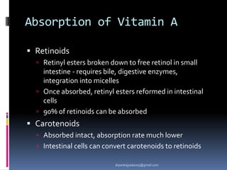 Absorption of Vitamin A
 Retinoids
 Retinyl esters broken down to free retinol in small
intestine - requires bile, digestive enzymes,
integration into micelles
 Once absorbed, retinyl esters reformed in intestinal
cells
 90% of retinoids can be absorbed
 Carotenoids
 Absorbed intact, absorption rate much lower
 Intestinal cells can convert carotenoids to retinoids
drpankajyadav05@gmail.com
 