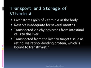 Transport and Storage of
Vitamin A
 Liver stores 90% of vitamin A in the body
 Reserve is adequate for several months
 Transported via chylomicrons from intestinal
cells to the liver
 Transported from the liver to target tissue as
retinol via retinol-binding protein, which is
bound to transthyretin
drpankajyadav05@gmail.com
 