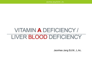 VITAMIN A DEFICIENCY /
LIVER BLOOD DEFICIENCY
Jeonhee Jang Ed.M, L.Ac.
Jeonhee Jang Ed.M., L.Ac.
 