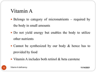 Vitamin A
11/14/2021
Vitamin A deficiency
10
 Belongs to category of micronutrients – required by
the body in small amounts
 Do not yield energy but enables the body to utilize
other nutrients
 Cannot be synthesized by our body & hence has to
provided by food
 Vitamin A includes both retinol & beta carotene
 