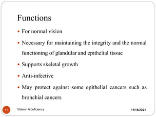 Functions
 For normal vision
 Necessary for maintaining the integrity and the normal
functioning of glandular and epithelial tissue
 Supports skeletal growth
 Anti-infective
 May protect against some epithelial cancers such as
bronchial cancers
11/14/2021
11 Vitamin A deficiency
 