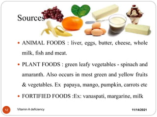 Sources
 ANIMAL FOODS : liver, eggs, butter, cheese, whole
milk, fish and meat.
 PLANT FOODS : green leafy vegetables - spinach and
amaranth. Also occurs in most green and yellow fruits
& vegetables. Ex papaya, mango, pumpkin, carrots etc
 FORTIFIED FOODS :Ex: vanaspati, margarine, milk
11/14/2021
12 Vitamin A deficiency
 