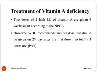 Treatment of Vitamin A deficiency
 Two doses of 2 lakh I.U of vitamin A are given 4
weeks apart according to the NPCB.
 However, WHO recommends another dose that should
be given on 2nd day after the first dose [so totally 3
doses are given]
11/14/2021
22 Vitamin A deficiency
 
