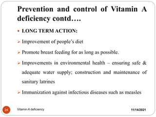 Prevention and control of Vitamin A
deficiency contd….
11/14/2021
24 Vitamin A deficiency
 LONG TERM ACTION:
 Improvement of people’s diet
 Promote breast feeding for as long as possible.
 Improvements in environmental health – ensuring safe &
adequate water supply; construction and maintenance of
sanitary latrines
 Immunization against infectious diseases such as measles
 