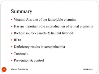 Summary
 Vitamin A is one of the fat soluble vitamins
 Has an important role in production of retinal pigments
 Richest source- carrots & halibut liver oil
 RDA
 Deficiency results in xerophthalmia
 Treatment
 Prevention & control
11/14/2021
25 Vitamin A deficiency
 