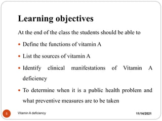 Learning objectives
At the end of the class the students should be able to
 Define the functions of vitamin A
 List the sources of vitamin A
 Identify clinical manifestations of Vitamin A
deficiency
 To determine when it is a public health problem and
what preventive measures are to be taken
11/14/2021
5 Vitamin A deficiency
 