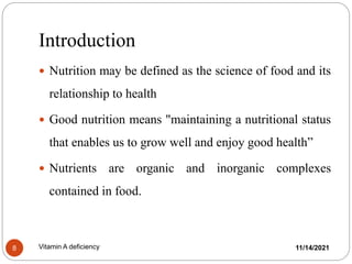 Introduction
11/14/2021
Vitamin A deficiency
8
 Nutrition may be defined as the science of food and its
relationship to health
 Good nutrition means "maintaining a nutritional status
that enables us to grow well and enjoy good health”
 Nutrients are organic and inorganic complexes
contained in food.
 