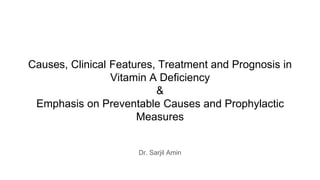 Causes, Clinical Features, Treatment and Prognosis in
Vitamin A Deficiency
&
Emphasis on Preventable Causes and Prophylactic
Measures
Dr. Sarjil Amin
 