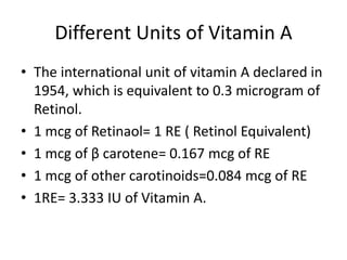 Different Units of Vitamin A
• The international unit of vitamin A declared in
1954, which is equivalent to 0.3 microgram of
Retinol.
• 1 mcg of Retinaol= 1 RE ( Retinol Equivalent)
• 1 mcg of β carotene= 0.167 mcg of RE
• 1 mcg of other carotinoids=0.084 mcg of RE
• 1RE= 3.333 IU of Vitamin A.
 