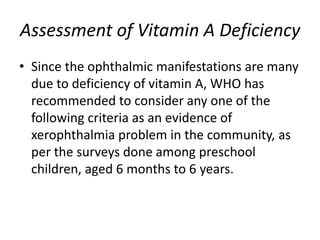 Assessment of Vitamin A Deficiency
• Since the ophthalmic manifestations are many
due to deficiency of vitamin A, WHO has
recommended to consider any one of the
following criteria as an evidence of
xerophthalmia problem in the community, as
per the surveys done among preschool
children, aged 6 months to 6 years.
 