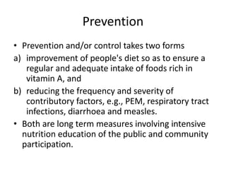 Prevention
• Prevention and/or control takes two forms
a) improvement of people's diet so as to ensure a
regular and adequate intake of foods rich in
vitamin A, and
b) reducing the frequency and severity of
contributory factors, e.g., PEM, respiratory tract
infections, diarrhoea and measles.
• Both are long term measures involving intensive
nutrition education of the public and community
participation.
 