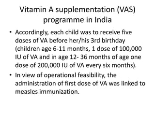 • Accordingly, each child was to receive five
doses of VA before her/his 3rd birthday
(children age 6-11 months, 1 dose of 100,000
IU of VA and in age 12- 36 months of age one
dose of 200,000 IU of VA every six months).
• In view of operational feasibility, the
administration of first dose of VA was linked to
measles immunization.
Vitamin A supplementation (VAS)
programme in India
 