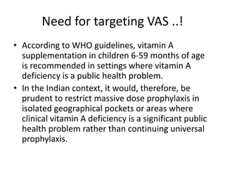 Need for targeting VAS ..!
• According to WHO guidelines, vitamin A
supplementation in children 6-59 months of age
is recommended in settings where vitamin A
deficiency is a public health problem.
• In the Indian context, it would, therefore, be
prudent to restrict massive dose prophylaxis in
isolated geographical pockets or areas where
clinical vitamin A deficiency is a significant public
health problem rather than continuing universal
prophylaxis.
 