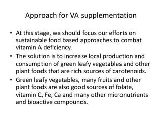 Approach for VA supplementation
• At this stage, we should focus our efforts on
sustainable food based approaches to combat
vitamin A deficiency.
• The solution is to increase local production and
consumption of green leafy vegetables and other
plant foods that are rich sources of carotenoids.
• Green leafy vegetables, many fruits and other
plant foods are also good sources of folate,
vitamin C, Fe, Ca and many other micronutrients
and bioactive compounds.
 