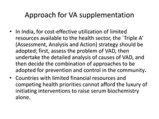 • In India, for cost-effective utilization of limited
resources available to the health sector, the `Triple A’
(Assessment, Analysis and Action) strategy should be
adopted; first, assess the problem of VAD, then
undertake the detailed analysis of causes of VAD, and
then decide the combination of approaches to be
adopted for prevention and control in the community.
• Countries with limited financial resources and
competing health priorities cannot afford the luxury of
initiating interventions to raise serum biochemistry
alone.
Approach for VA supplementation
 