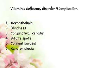 Vitamin a deficiency disorder /Complication
1. Xeropthalmia
2. Blindness
3. Conjunctival xerosis
4. Bitot’s spots
5. Corneal xerosis
6. Keratomalacia
 
