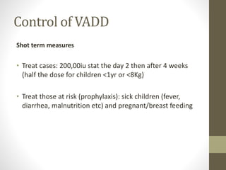 Control of VADD
Shot term measures
• Treat cases: 200,00iu stat the day 2 then after 4 weeks
(half the dose for children <1yr or <8Kg)
• Treat those at risk (prophylaxis): sick children (fever,
diarrhea, malnutrition etc) and pregnant/breast feeding
 