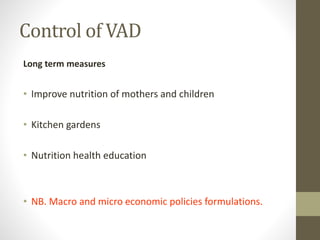 Control of VAD
Long term measures
• Improve nutrition of mothers and children
• Kitchen gardens
• Nutrition health education
• NB. Macro and micro economic policies formulations.
 