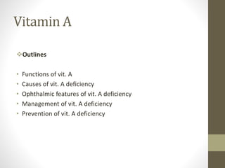 Vitamin A
Outlines
• Functions of vit. A
• Causes of vit. A deficiency
• Ophthalmic features of vit. A deficiency
• Management of vit. A deficiency
• Prevention of vit. A deficiency
 