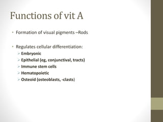Functions of vit A
• Formation of visual pigments –Rods
• Regulates cellular differentiation:
Embryonic
Epithelial (eg, conjunctival, tracts)
Immune stem cells
Hematopoietic
Osteoid (osteoblasts, -clasts)
 